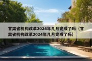 甘肃省机构改革2024年几月完成了吗（甘肃省机构改革2024年几月完成了吗）