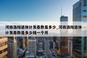 河南洛阳退休计发基数是多少_河南洛阳退休计发基数是多少钱一个月