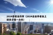 2024养老金改革（2024企业养老金上调多少钱一个月）