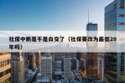 社保中断是不是白交了（社保要改为最低20年吗）