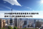 2024湖南并轨前后退休差多少(湖南今年退休工人涨工资最新消息2021年)