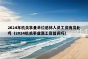 2024年机关事业单位退休人员工资有变化吗（2024机关事业涨工资普调吗）