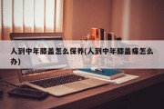 人到中年膝盖怎么保养(人到中年膝盖痛怎么办)