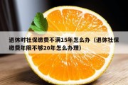 退休时社保缴费不满15年怎么办（退休社保缴费年限不够20年怎么办理）