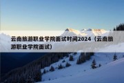 云南旅游职业学院面试时间2024（云南旅游职业学院面试）