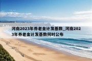 河南2023年养老金计发基数_河南2023年养老金计发基数何时公布