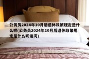 公务员2024年10月后退休政策规定是什么呢(公务员2024年10月后退休政策规定是什么呢请问)