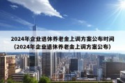 2024年企业退休养老金上调方案公布时间（2024年企业退休养老金上调方案公布）