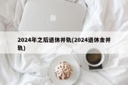 2024年之后退休并轨(2024退休金并轨)