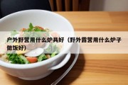 户外野营用什么炉具好（野外露营用什么炉子做饭好）