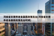 河南省补缴养老金最新政策出台(河南省补缴养老金最新政策出台时间)