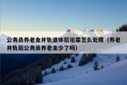 公务员养老金并轨退休后犯罪怎么处理（养老并轨后公务员养老金少了吗）