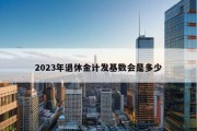 2023年退休金计发基数会是多少