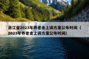 浙江省2023年养老金上调方案公布时间（2023年养老金上调方案公布时间）