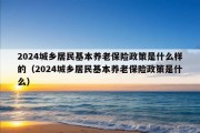 2024城乡居民基本养老保险政策是什么样的（2024城乡居民基本养老保险政策是什么）