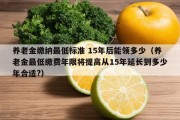 养老金缴纳最低标准 15年后能领多少（养老金最低缴费年限将提高从15年延长到多少年合适?）