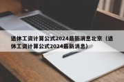 退休工资计算公式2024最新消息北京（退休工资计算公式2024最新消息）