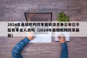 2024年县级机构改革最新消息参公单位不能有事业人员吗（2024年县级机构改革最新）