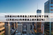 江苏省2023年养老金上调方案公布了没有（江苏省2023年养老金上调方案公布）