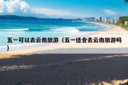 五一可以去云南旅游（五一适合去云南旅游吗）