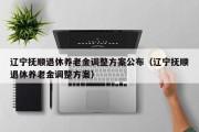 辽宁抚顺退休养老金调整方案公布（辽宁抚顺退休养老金调整方案）