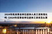 2024年机关事业单位退休人员工资有变化吗（2024年后事业单位退休工资该怎么算）