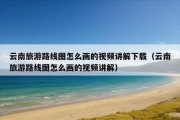 云南旅游路线图怎么画的视频讲解下载（云南旅游路线图怎么画的视频讲解）