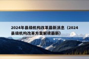 2024年县级机构改革最新消息（2024县级机构改革方案解读最新）