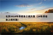 北京2024年养老金上调方案（24年养老金上调方案）