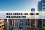 养老金上调新政策2023(上海2023养老金上调新政策2023)