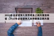 2023年企业退休人员养老金上调方案吉林省（2023年企业退休人员养老金上调方案）