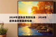 2024年退休金发放标准 - 2024年退休金政策最新标准