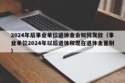 2024年后事业单位退休金会如何发放（事业单位2024年以后退休和现在退休金差别）