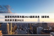 国家机构改革方案2023最新消息（国家机构改革方案2023）