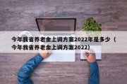 今年我省养老金上调方案2022年是多少（今年我省养老金上调方案2022）