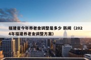 福建省今年养老金调整是多少 新闻（2024年福建养老金调整方案）