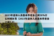 2023年退休人员基本养老金上调38%什么时候补发（2023年退休人员基本养老金上调3.8）