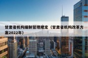 甘肃省机构编制管理规定（甘肃省机构改革方案2022年）