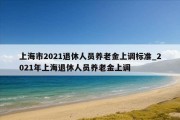 上海市2021退休人员养老金上调标准_2021年上海退休人员养老金上调