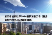 甘肃省机构改革2024最新消息公告（甘肃省机构改革2024最新消息）