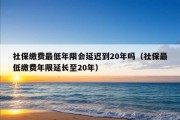 社保缴费最低年限会延迟到20年吗（社保最低缴费年限延长至20年）