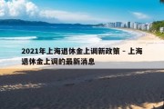 2021年上海退休金上调新政策 - 上海退休金上调的最新消息