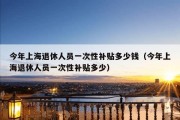 今年上海退休人员一次性补贴多少钱（今年上海退休人员一次性补贴多少）