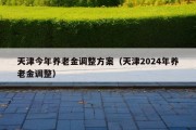 天津今年养老金调整方案（天津2024年养老金调整）