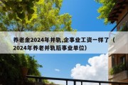 养老金2024年并轨,企事业工资一样了（2024年养老并轨后事业单位）