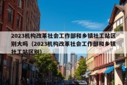 2023机构改革社会工作部和乡镇社工站区别大吗（2023机构改革社会工作部和乡镇社工站区别）