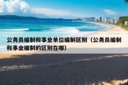 公务员编制和事业单位编制区别（公务员编制和事业编制的区别在哪）