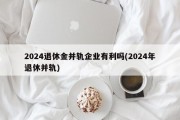 2024退休金并轨企业有利吗(2024年退休并轨)