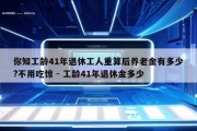 你知工龄41年退休工人重算后养老金有多少?不用吃惊 - 工龄41年退休金多少