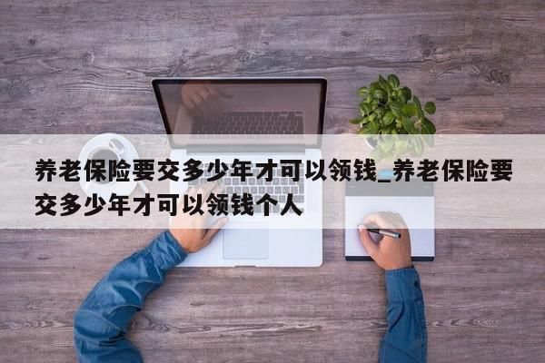 养老保险要交多少年才可以领钱_养老保险要交多少年才可以领钱个人